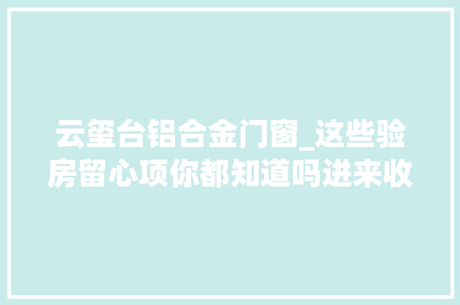 云玺台铝合金门窗_这些验房留心项你都知道吗进来收藏附赠8大年夜楼盘工程进度