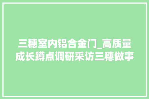 三穗室内铝合金门_高质量成长蹲点调研采访三穗做事型制造带来成长新动力