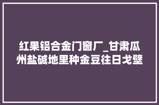红果铝合金门窗厂_甘肃瓜州盐碱地里种金豆往日戈壁变绿洲