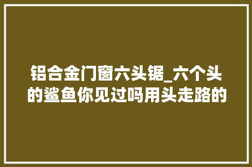 铝合金门窗六头锯_六个头的鲨鱼你见过吗用头走路的鲨鱼你见过吗好剧推荐