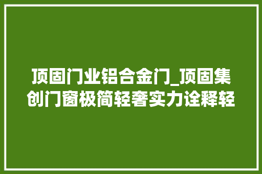顶固门业铝合金门_顶固集创门窗极简轻奢实力诠释轻奢时代