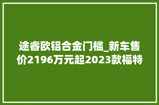 途睿欧铝合金门槛_新车售价2196万元起2023款福特途睿欧上市进级9AT/电子手刹