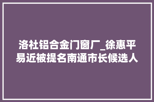 洛社铝合金门窗厂_徐惠平易近被提名南通市长候选人曾主政江苏最强县域和开拓区 复合门