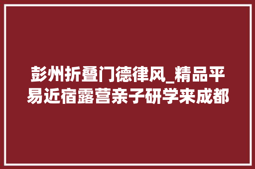 彭州折叠门德律风_精品平易近宿露营亲子研学来成都彭州开启微度假新体验