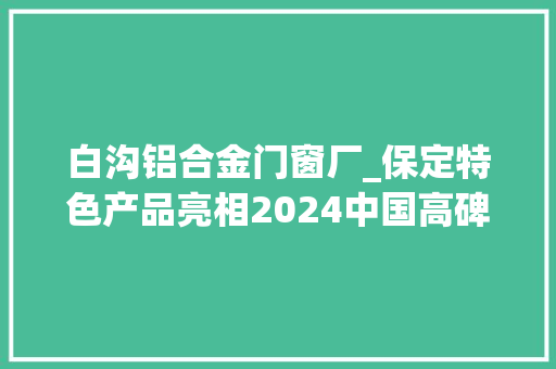 白沟铝合金门窗厂_保定特色产品亮相2024中国高碑店国际门窗博览会