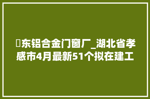 汈东铝合金门窗厂_湖北省孝感市4月最新51个拟在建工程项目汇总清单