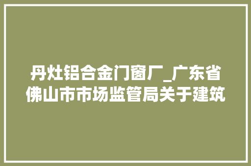 丹灶铝合金门窗厂_广东省佛山市市场监管局关于建筑外窗产品质量监督抽查情况的通知布告2023年第26号 塑钢门