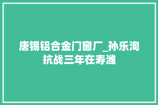 唐锡铝合金门窗厂_孙乐洵抗战三年在寿潍