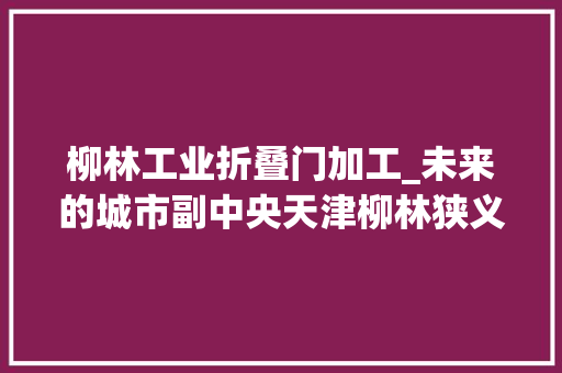 柳林工业折叠门加工_未来的城市副中央天津柳林狭义广义的三种范围及相关筹划一览