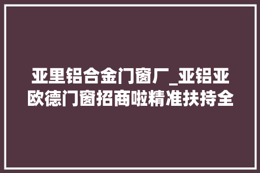 亚里铝合金门窗厂_亚铝亚欧德门窗招商啦精准扶持全程陪跑期待您的到来