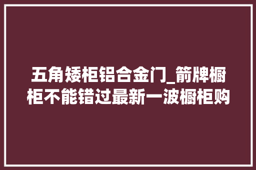 五角矮柜铝合金门_箭牌橱柜不能错过最新一波橱柜购买清单来了 实木门