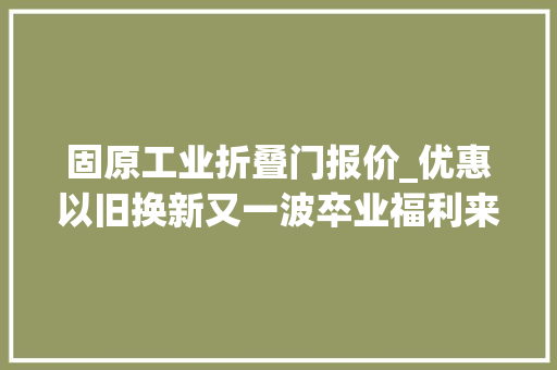 固原工业折叠门报价_优惠以旧换新又一波卒业福利来了快来看看吧