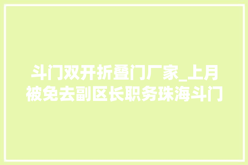 斗门双开折叠门厂家_上月被免去副区长职务珠海斗门区政府原党组成员张启文被双开 实木门