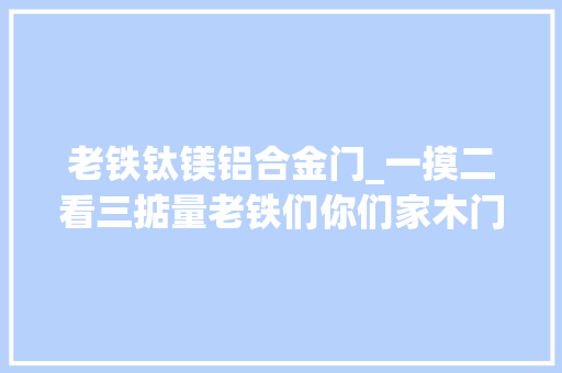老铁钛镁铝合金门_一摸二看三掂量老铁们你们家木门选对了吗 复合门