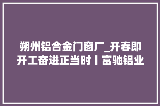 朔州铝合金门窗厂_开春即开工奋进正当时丨富驰铝业开足马力促分娩不遗余力提产能