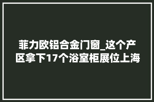 菲力欧铝合金门窗_这个产区拿下17个浴室柜展位上海展找浴室柜不去肯定后悔