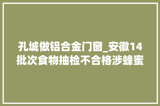 孔城做铝合金门窗_安徽14批次食物抽检不合格涉蜂蜜调味品等