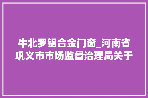 牛北罗铝合金门窗_河南省巩义市市场监督治理局关于食物安然监督抽检情况通知布告2023年第35期