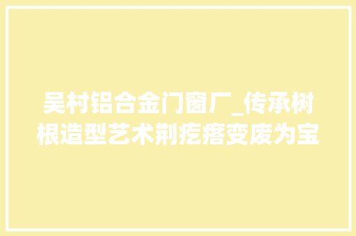 吴村铝合金门窗厂_传承树根造型艺术荆疙瘩变废为宝记济宁曲阜市吴村镇九仙山老艺人徐成宝