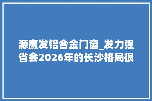 源赢发铝合金门窗_发力强省会2026年的长沙格局很大年夜 滑动门