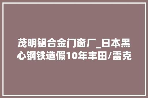 茂明铝合金门窗厂_日本黑心钢铁造假10年丰田/雷克萨斯/日产/马自达曝安然隐患