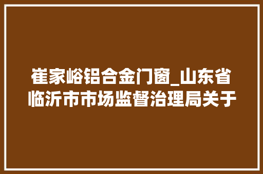 崔家峪铝合金门窗_山东省临沂市市场监督治理局关于25批次食物不合格情况的通知布告2024年第10期