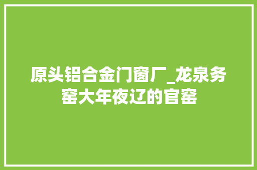 原头铝合金门窗厂_龙泉务窑大年夜辽的官窑