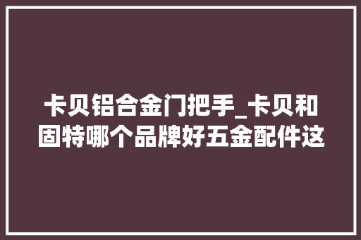 卡贝铝合金门把手_卡贝和固特哪个品牌好五金配件这两个牌子哪个更好