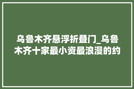 乌鲁木齐悬浮折叠门_乌鲁木齐十家最小资最浪漫的约会场所
