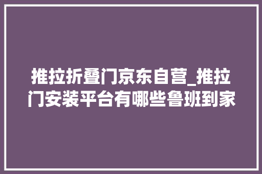 推拉折叠门京东自营_推拉门安装平台有哪些鲁班到家为您供应优质做事
