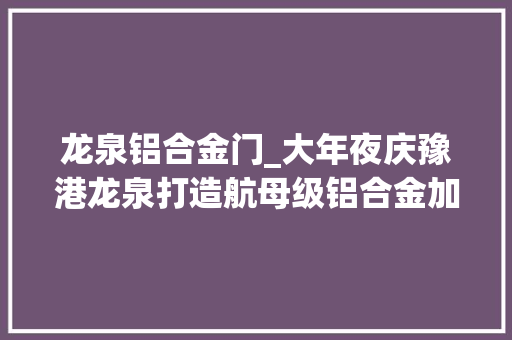 龙泉铝合金门_大年夜庆豫港龙泉打造航母级铝合金加工材项目
