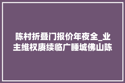 陈村折叠门报价年夜全_业主维权赓续临广睡城佛山陈村套牢若干广州客