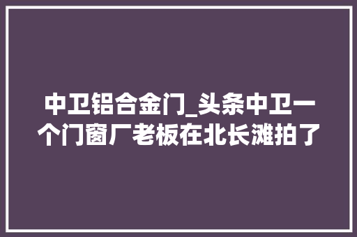 中卫铝合金门_头条中卫一个门窗厂老板在北长滩拍了一组动听的照片 折叠门