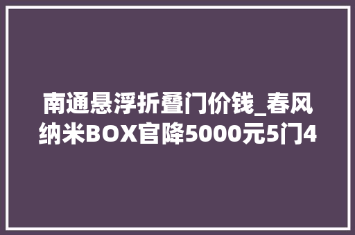 南通悬浮折叠门价钱_春风纳米BOX官降5000元5门4座547万元起