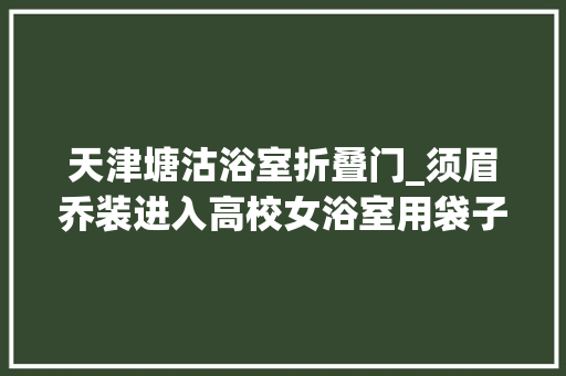天津塘沽浴室折叠门_须眉乔装进入高校女浴室用袋子遮住下体欲洗澡被创造经剖断为易性症