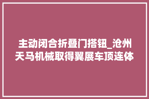 主动闭合折叠门搭钮_沧州天马机械取得翼展车顶连体铰链专利可防止因关门力度过大年夜导致车门铰链剧烈振动从而提高铰链运用寿命