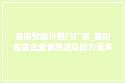 襄阳壁橱折叠门厂家_襄阳包装企业悄然进级助力更多中国制造走出国门