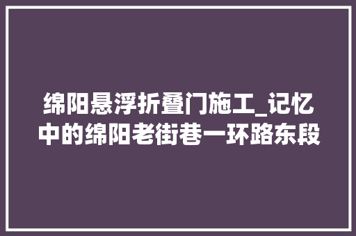 绵阳悬浮折叠门施工_记忆中的绵阳老街巷一环路东段古城新路连接涪江两岸