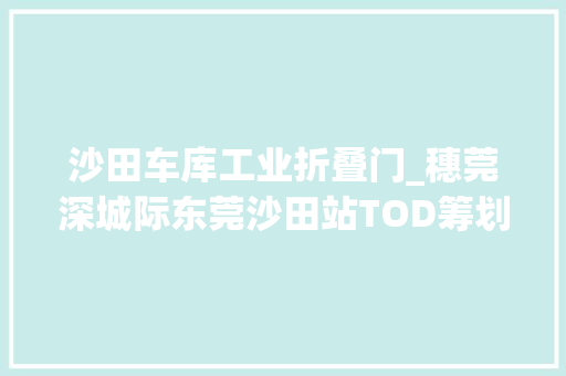 沙田车库工业折叠门_穗莞深城际东莞沙田站TOD筹划宣告珠江东岸将形成一小时经济圈