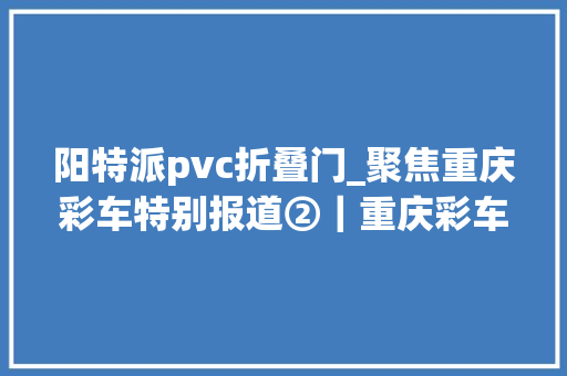 阳特派pvc折叠门_聚焦重庆彩车特别报道②｜重庆彩车拼装N个弗成能完成的责任