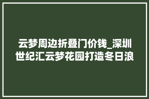 云梦周边折叠门价钱_深圳世纪汇云梦花园打造冬日浪漫6折狂欢专属好礼迎双节 滑动门
