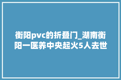 衡阳pvc的折叠门_湖南衡阳一医养中央起火5人去世亡9名伤者正在全力救治