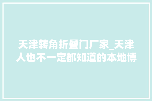 天津转角折叠门厂家_天津人也不一定都知道的本地博物馆