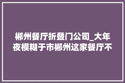 郴州餐厅折叠门公司_大年夜模糊于市郴州这家餐厅不一般连续20天68折让你吃到嗨