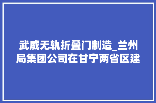 武威无轨折叠门制造_兰州局集团公司在甘宁两省区建成八个无轨火车站