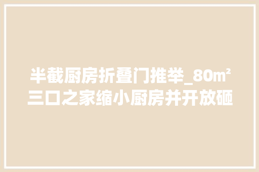 半截厨房折叠门推举_80㎡三口之家缩小厨房并开放砸掉落飘窗成就功能