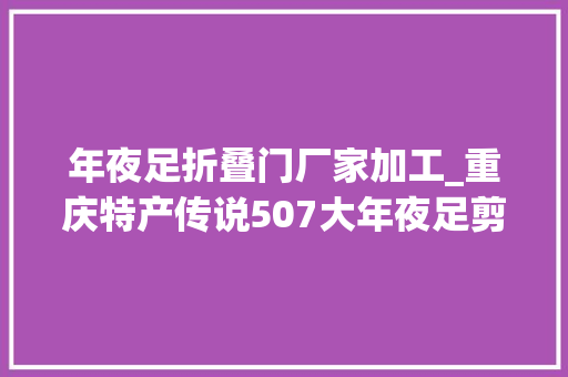 年夜足折叠门厂家加工_重庆特产传说507大年夜足剪纸一张薄纸承载世界遗产的厚重文化