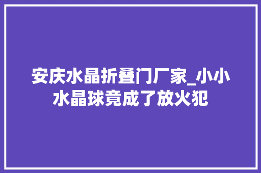安庆水晶折叠门厂家_小小水晶球竟成了放火犯