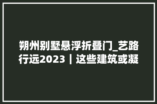 朔州别墅悬浮折叠门_艺路行远2023｜这些建筑或凝固记忆或激活未来
