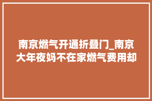 南京燃气开通折叠门_南京大年夜妈不在家燃气费用却莫名冒出公司坚称无误